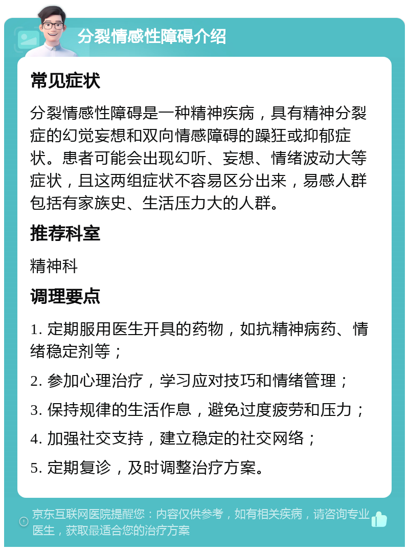 分裂情感性障碍介绍 常见症状 分裂情感性障碍是一种精神疾病，具有精神分裂症的幻觉妄想和双向情感障碍的躁狂或抑郁症状。患者可能会出现幻听、妄想、情绪波动大等症状，且这两组症状不容易区分出来，易感人群包括有家族史、生活压力大的人群。 推荐科室 精神科 调理要点 1. 定期服用医生开具的药物，如抗精神病药、情绪稳定剂等； 2. 参加心理治疗，学习应对技巧和情绪管理； 3. 保持规律的生活作息，避免过度疲劳和压力； 4. 加强社交支持，建立稳定的社交网络； 5. 定期复诊，及时调整治疗方案。