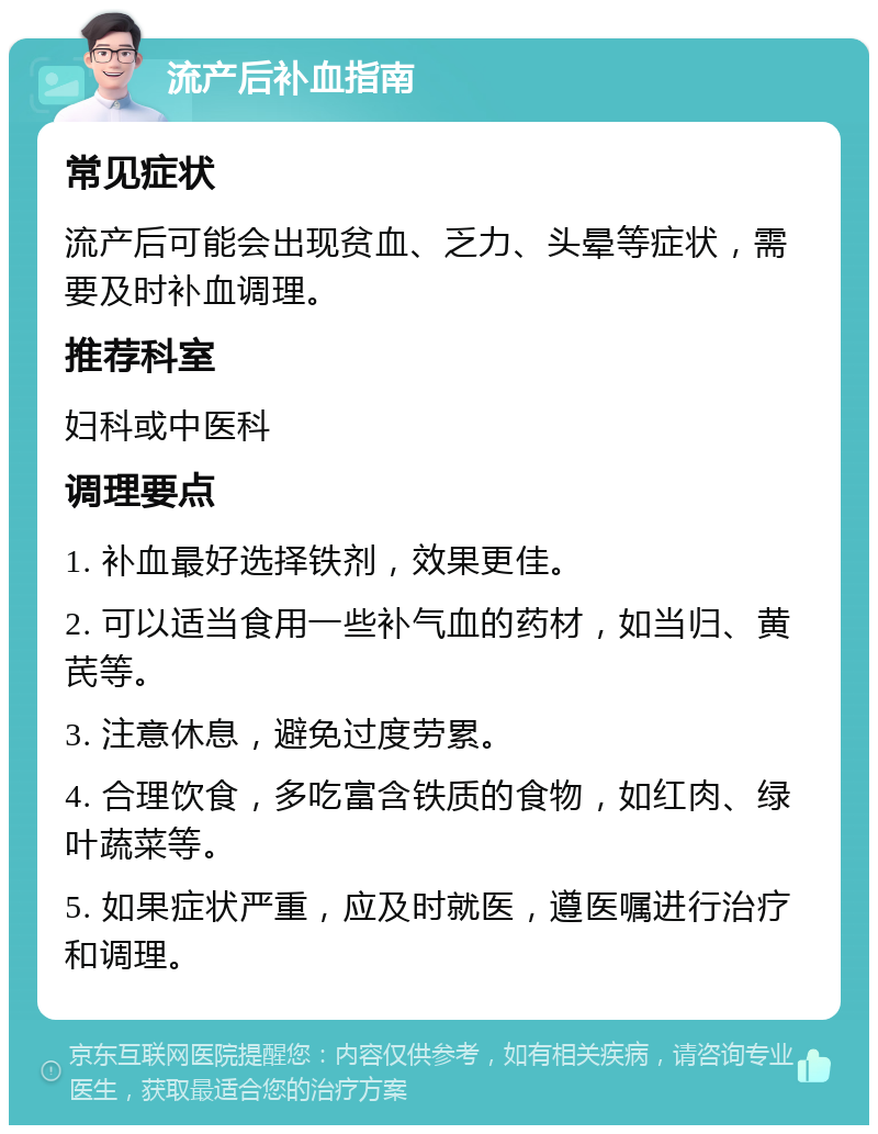 流产后补血指南 常见症状 流产后可能会出现贫血、乏力、头晕等症状，需要及时补血调理。 推荐科室 妇科或中医科 调理要点 1. 补血最好选择铁剂，效果更佳。 2. 可以适当食用一些补气血的药材，如当归、黄芪等。 3. 注意休息，避免过度劳累。 4. 合理饮食，多吃富含铁质的食物，如红肉、绿叶蔬菜等。 5. 如果症状严重，应及时就医，遵医嘱进行治疗和调理。