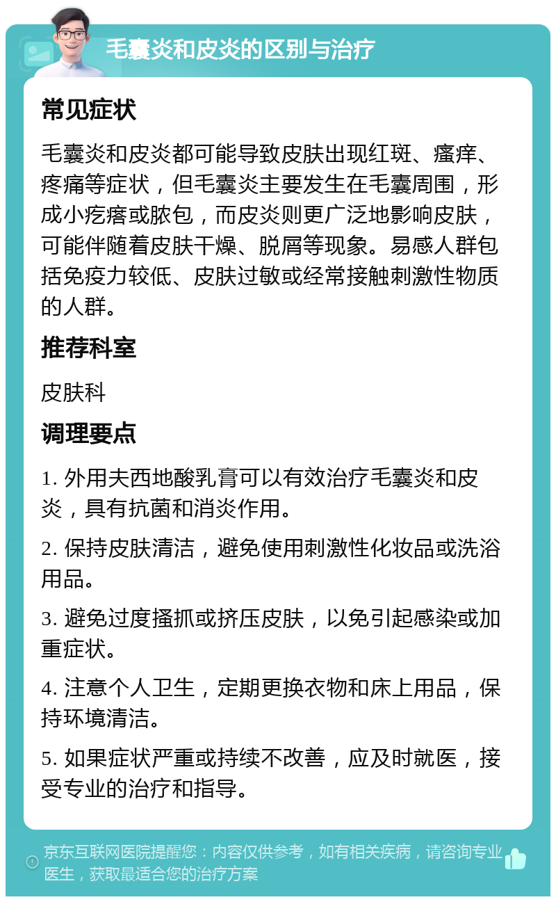 毛囊炎和皮炎的区别与治疗 常见症状 毛囊炎和皮炎都可能导致皮肤出现红斑、瘙痒、疼痛等症状，但毛囊炎主要发生在毛囊周围，形成小疙瘩或脓包，而皮炎则更广泛地影响皮肤，可能伴随着皮肤干燥、脱屑等现象。易感人群包括免疫力较低、皮肤过敏或经常接触刺激性物质的人群。 推荐科室 皮肤科 调理要点 1. 外用夫西地酸乳膏可以有效治疗毛囊炎和皮炎，具有抗菌和消炎作用。 2. 保持皮肤清洁，避免使用刺激性化妆品或洗浴用品。 3. 避免过度搔抓或挤压皮肤，以免引起感染或加重症状。 4. 注意个人卫生，定期更换衣物和床上用品，保持环境清洁。 5. 如果症状严重或持续不改善，应及时就医，接受专业的治疗和指导。