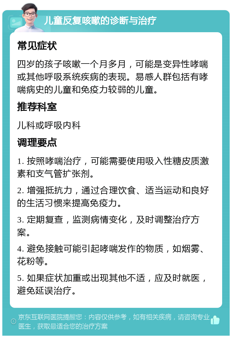 儿童反复咳嗽的诊断与治疗 常见症状 四岁的孩子咳嗽一个月多月，可能是变异性哮喘或其他呼吸系统疾病的表现。易感人群包括有哮喘病史的儿童和免疫力较弱的儿童。 推荐科室 儿科或呼吸内科 调理要点 1. 按照哮喘治疗，可能需要使用吸入性糖皮质激素和支气管扩张剂。 2. 增强抵抗力，通过合理饮食、适当运动和良好的生活习惯来提高免疫力。 3. 定期复查，监测病情变化，及时调整治疗方案。 4. 避免接触可能引起哮喘发作的物质，如烟雾、花粉等。 5. 如果症状加重或出现其他不适，应及时就医，避免延误治疗。