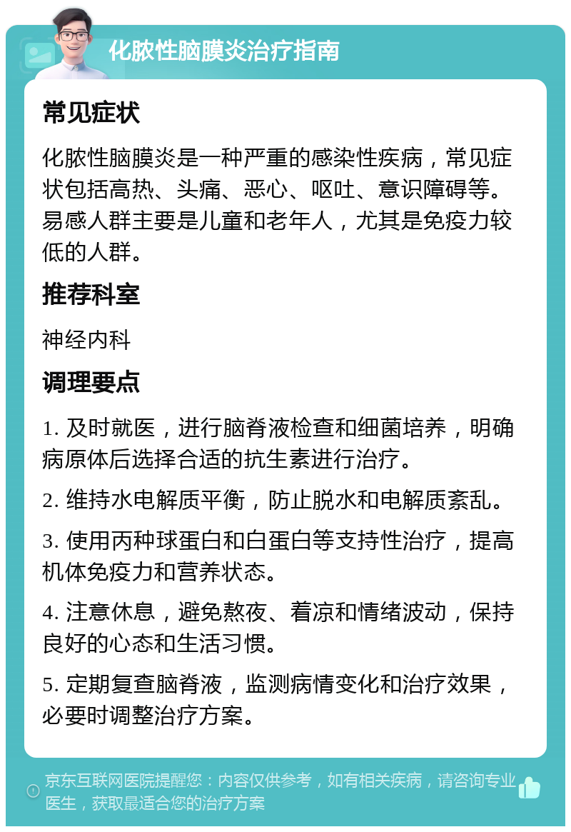 化脓性脑膜炎治疗指南 常见症状 化脓性脑膜炎是一种严重的感染性疾病，常见症状包括高热、头痛、恶心、呕吐、意识障碍等。易感人群主要是儿童和老年人，尤其是免疫力较低的人群。 推荐科室 神经内科 调理要点 1. 及时就医，进行脑脊液检查和细菌培养，明确病原体后选择合适的抗生素进行治疗。 2. 维持水电解质平衡，防止脱水和电解质紊乱。 3. 使用丙种球蛋白和白蛋白等支持性治疗，提高机体免疫力和营养状态。 4. 注意休息，避免熬夜、着凉和情绪波动，保持良好的心态和生活习惯。 5. 定期复查脑脊液，监测病情变化和治疗效果，必要时调整治疗方案。