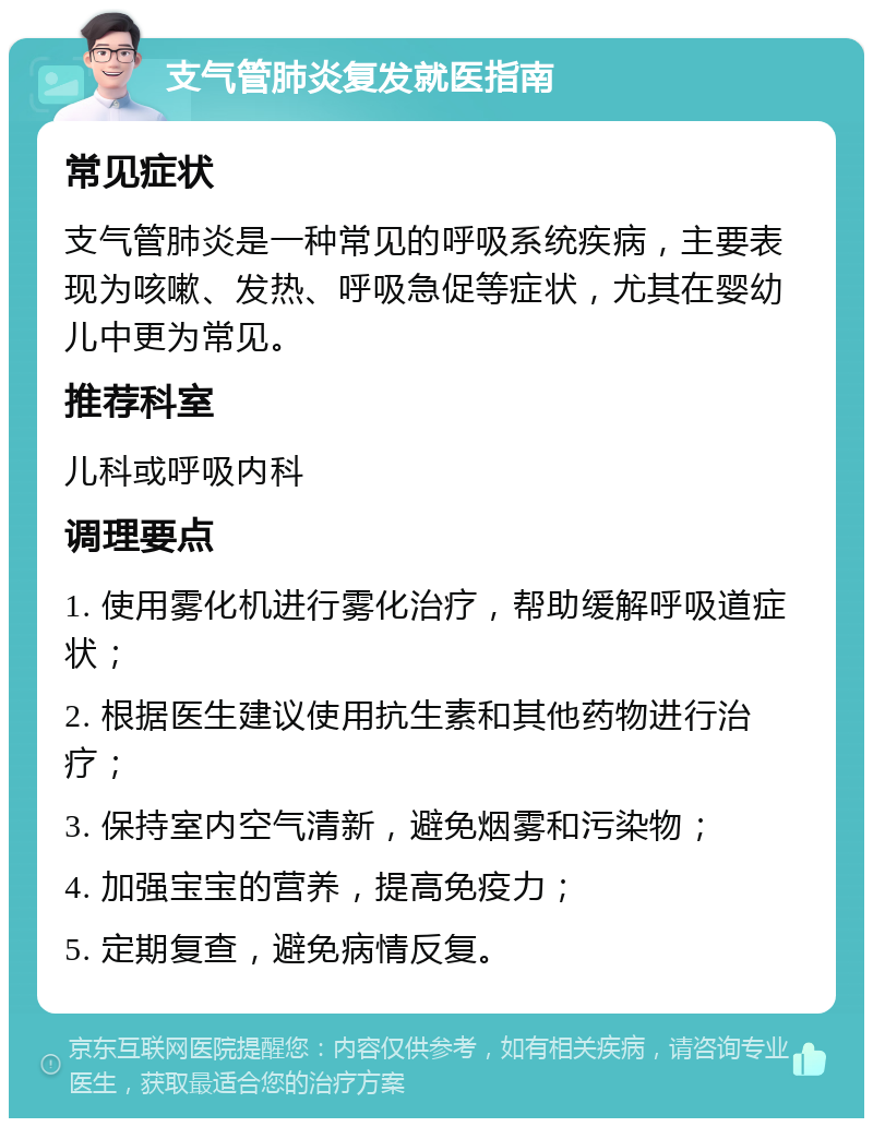 支气管肺炎复发就医指南 常见症状 支气管肺炎是一种常见的呼吸系统疾病，主要表现为咳嗽、发热、呼吸急促等症状，尤其在婴幼儿中更为常见。 推荐科室 儿科或呼吸内科 调理要点 1. 使用雾化机进行雾化治疗，帮助缓解呼吸道症状； 2. 根据医生建议使用抗生素和其他药物进行治疗； 3. 保持室内空气清新，避免烟雾和污染物； 4. 加强宝宝的营养，提高免疫力； 5. 定期复查，避免病情反复。