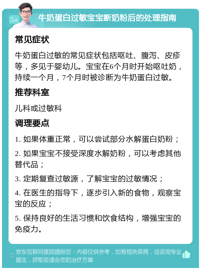 牛奶蛋白过敏宝宝断奶粉后的处理指南 常见症状 牛奶蛋白过敏的常见症状包括呕吐、腹泻、皮疹等，多见于婴幼儿。宝宝在6个月时开始呕吐奶，持续一个月，7个月时被诊断为牛奶蛋白过敏。 推荐科室 儿科或过敏科 调理要点 1. 如果体重正常，可以尝试部分水解蛋白奶粉； 2. 如果宝宝不接受深度水解奶粉，可以考虑其他替代品； 3. 定期复查过敏源，了解宝宝的过敏情况； 4. 在医生的指导下，逐步引入新的食物，观察宝宝的反应； 5. 保持良好的生活习惯和饮食结构，增强宝宝的免疫力。