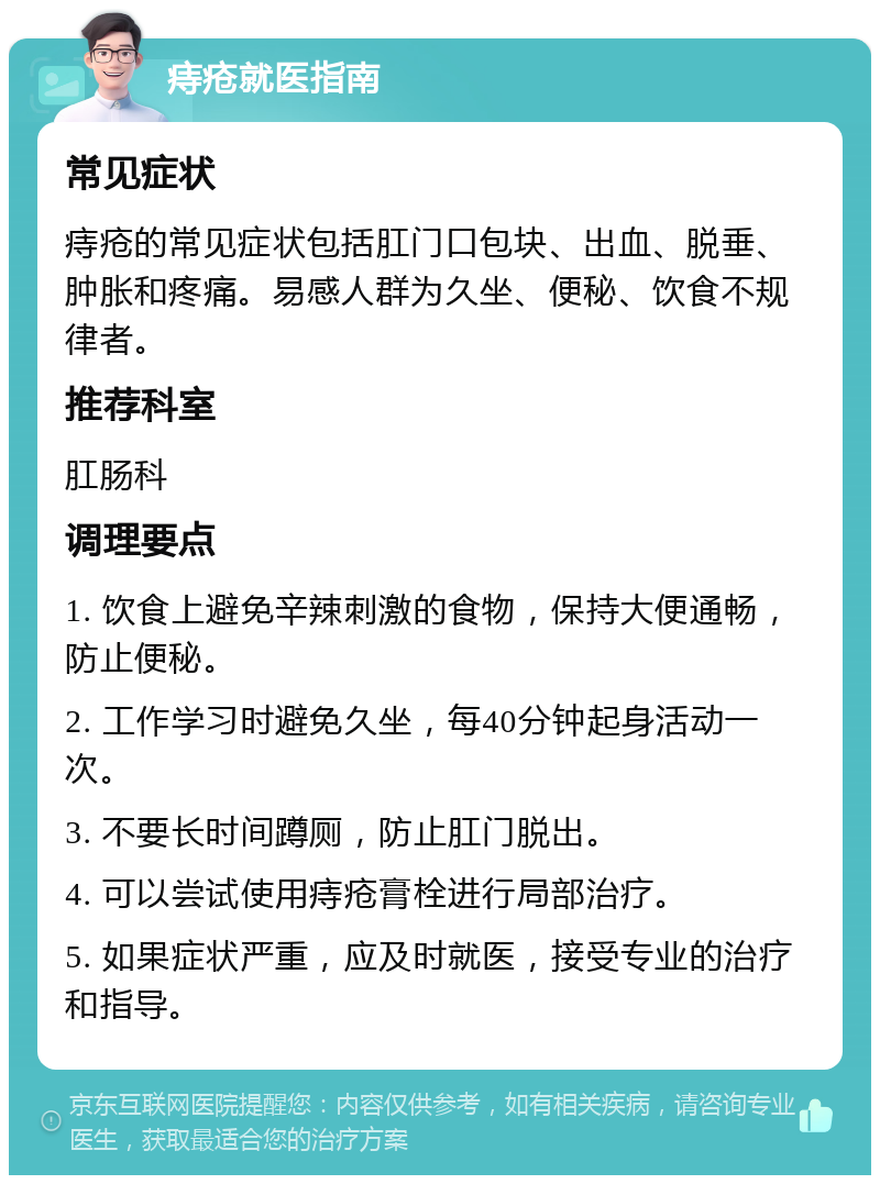 痔疮就医指南 常见症状 痔疮的常见症状包括肛门口包块、出血、脱垂、肿胀和疼痛。易感人群为久坐、便秘、饮食不规律者。 推荐科室 肛肠科 调理要点 1. 饮食上避免辛辣刺激的食物，保持大便通畅，防止便秘。 2. 工作学习时避免久坐，每40分钟起身活动一次。 3. 不要长时间蹲厕，防止肛门脱出。 4. 可以尝试使用痔疮膏栓进行局部治疗。 5. 如果症状严重，应及时就医，接受专业的治疗和指导。