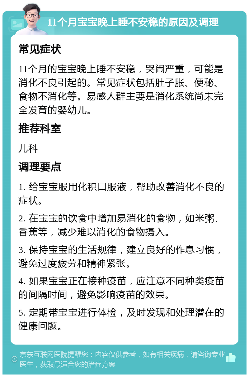 11个月宝宝晚上睡不安稳的原因及调理 常见症状 11个月的宝宝晚上睡不安稳，哭闹严重，可能是消化不良引起的。常见症状包括肚子胀、便秘、食物不消化等。易感人群主要是消化系统尚未完全发育的婴幼儿。 推荐科室 儿科 调理要点 1. 给宝宝服用化积口服液，帮助改善消化不良的症状。 2. 在宝宝的饮食中增加易消化的食物，如米粥、香蕉等，减少难以消化的食物摄入。 3. 保持宝宝的生活规律，建立良好的作息习惯，避免过度疲劳和精神紧张。 4. 如果宝宝正在接种疫苗，应注意不同种类疫苗的间隔时间，避免影响疫苗的效果。 5. 定期带宝宝进行体检，及时发现和处理潜在的健康问题。