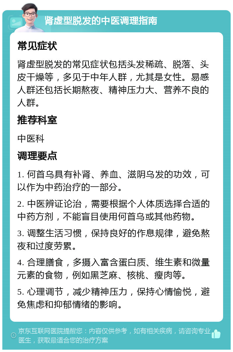 肾虚型脱发的中医调理指南 常见症状 肾虚型脱发的常见症状包括头发稀疏、脱落、头皮干燥等，多见于中年人群，尤其是女性。易感人群还包括长期熬夜、精神压力大、营养不良的人群。 推荐科室 中医科 调理要点 1. 何首乌具有补肾、养血、滋阴乌发的功效，可以作为中药治疗的一部分。 2. 中医辨证论治，需要根据个人体质选择合适的中药方剂，不能盲目使用何首乌或其他药物。 3. 调整生活习惯，保持良好的作息规律，避免熬夜和过度劳累。 4. 合理膳食，多摄入富含蛋白质、维生素和微量元素的食物，例如黑芝麻、核桃、瘦肉等。 5. 心理调节，减少精神压力，保持心情愉悦，避免焦虑和抑郁情绪的影响。