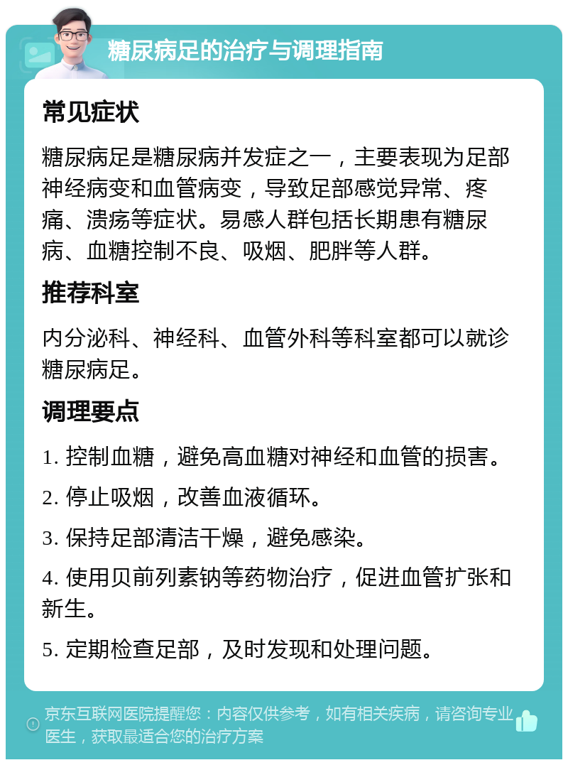 糖尿病足的治疗与调理指南 常见症状 糖尿病足是糖尿病并发症之一，主要表现为足部神经病变和血管病变，导致足部感觉异常、疼痛、溃疡等症状。易感人群包括长期患有糖尿病、血糖控制不良、吸烟、肥胖等人群。 推荐科室 内分泌科、神经科、血管外科等科室都可以就诊糖尿病足。 调理要点 1. 控制血糖，避免高血糖对神经和血管的损害。 2. 停止吸烟，改善血液循环。 3. 保持足部清洁干燥，避免感染。 4. 使用贝前列素钠等药物治疗，促进血管扩张和新生。 5. 定期检查足部，及时发现和处理问题。