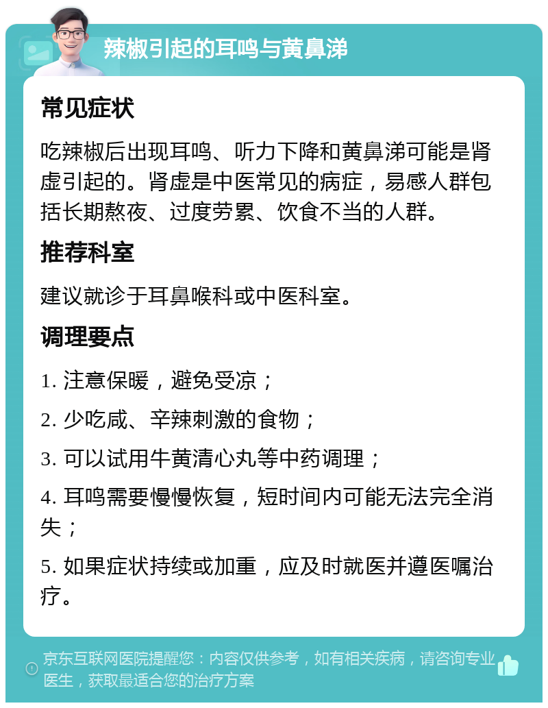 辣椒引起的耳鸣与黄鼻涕 常见症状 吃辣椒后出现耳鸣、听力下降和黄鼻涕可能是肾虚引起的。肾虚是中医常见的病症，易感人群包括长期熬夜、过度劳累、饮食不当的人群。 推荐科室 建议就诊于耳鼻喉科或中医科室。 调理要点 1. 注意保暖，避免受凉； 2. 少吃咸、辛辣刺激的食物； 3. 可以试用牛黄清心丸等中药调理； 4. 耳鸣需要慢慢恢复，短时间内可能无法完全消失； 5. 如果症状持续或加重，应及时就医并遵医嘱治疗。