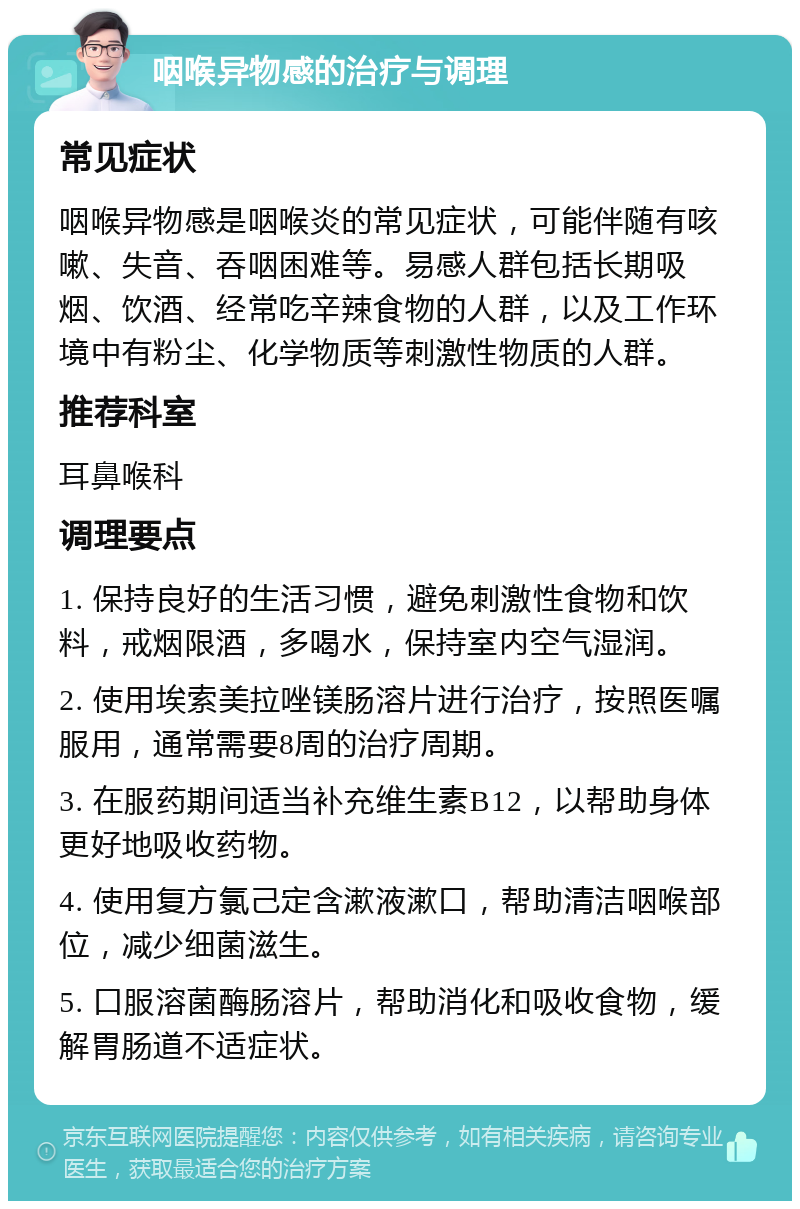 咽喉异物感的治疗与调理 常见症状 咽喉异物感是咽喉炎的常见症状，可能伴随有咳嗽、失音、吞咽困难等。易感人群包括长期吸烟、饮酒、经常吃辛辣食物的人群，以及工作环境中有粉尘、化学物质等刺激性物质的人群。 推荐科室 耳鼻喉科 调理要点 1. 保持良好的生活习惯，避免刺激性食物和饮料，戒烟限酒，多喝水，保持室内空气湿润。 2. 使用埃索美拉唑镁肠溶片进行治疗，按照医嘱服用，通常需要8周的治疗周期。 3. 在服药期间适当补充维生素B12，以帮助身体更好地吸收药物。 4. 使用复方氯己定含漱液漱口，帮助清洁咽喉部位，减少细菌滋生。 5. 口服溶菌酶肠溶片，帮助消化和吸收食物，缓解胃肠道不适症状。