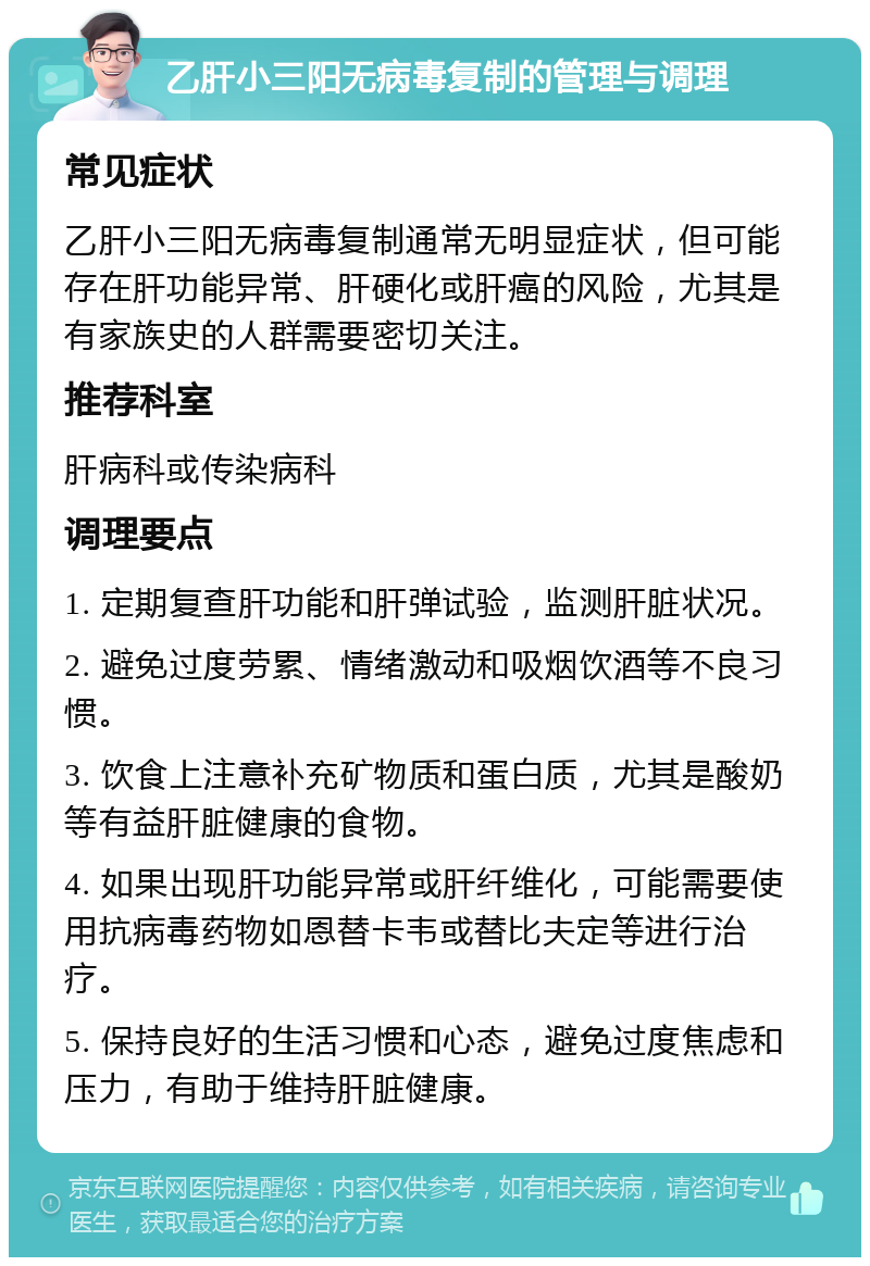 乙肝小三阳无病毒复制的管理与调理 常见症状 乙肝小三阳无病毒复制通常无明显症状，但可能存在肝功能异常、肝硬化或肝癌的风险，尤其是有家族史的人群需要密切关注。 推荐科室 肝病科或传染病科 调理要点 1. 定期复查肝功能和肝弹试验，监测肝脏状况。 2. 避免过度劳累、情绪激动和吸烟饮酒等不良习惯。 3. 饮食上注意补充矿物质和蛋白质，尤其是酸奶等有益肝脏健康的食物。 4. 如果出现肝功能异常或肝纤维化，可能需要使用抗病毒药物如恩替卡韦或替比夫定等进行治疗。 5. 保持良好的生活习惯和心态，避免过度焦虑和压力，有助于维持肝脏健康。