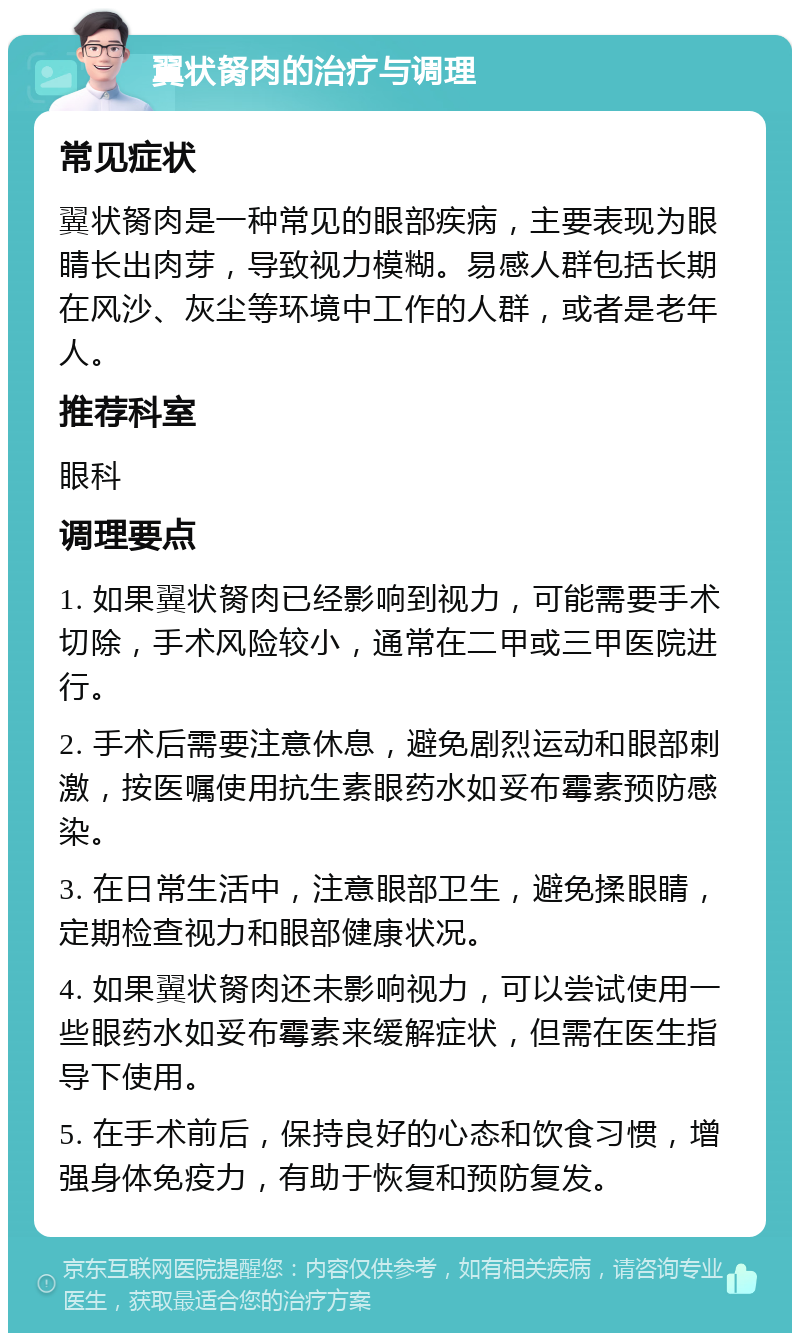 翼状胬肉的治疗与调理 常见症状 翼状胬肉是一种常见的眼部疾病，主要表现为眼睛长出肉芽，导致视力模糊。易感人群包括长期在风沙、灰尘等环境中工作的人群，或者是老年人。 推荐科室 眼科 调理要点 1. 如果翼状胬肉已经影响到视力，可能需要手术切除，手术风险较小，通常在二甲或三甲医院进行。 2. 手术后需要注意休息，避免剧烈运动和眼部刺激，按医嘱使用抗生素眼药水如妥布霉素预防感染。 3. 在日常生活中，注意眼部卫生，避免揉眼睛，定期检查视力和眼部健康状况。 4. 如果翼状胬肉还未影响视力，可以尝试使用一些眼药水如妥布霉素来缓解症状，但需在医生指导下使用。 5. 在手术前后，保持良好的心态和饮食习惯，增强身体免疫力，有助于恢复和预防复发。