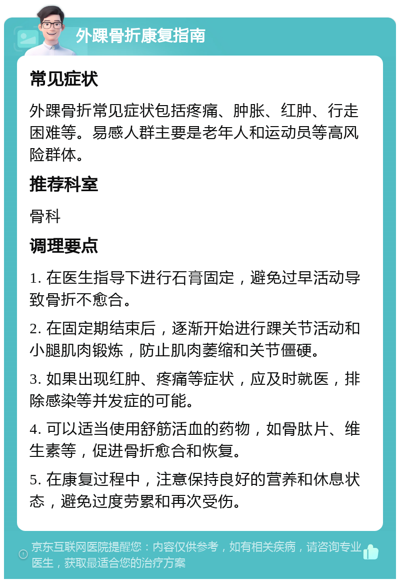 外踝骨折康复指南 常见症状 外踝骨折常见症状包括疼痛、肿胀、红肿、行走困难等。易感人群主要是老年人和运动员等高风险群体。 推荐科室 骨科 调理要点 1. 在医生指导下进行石膏固定，避免过早活动导致骨折不愈合。 2. 在固定期结束后，逐渐开始进行踝关节活动和小腿肌肉锻炼，防止肌肉萎缩和关节僵硬。 3. 如果出现红肿、疼痛等症状，应及时就医，排除感染等并发症的可能。 4. 可以适当使用舒筋活血的药物，如骨肽片、维生素等，促进骨折愈合和恢复。 5. 在康复过程中，注意保持良好的营养和休息状态，避免过度劳累和再次受伤。