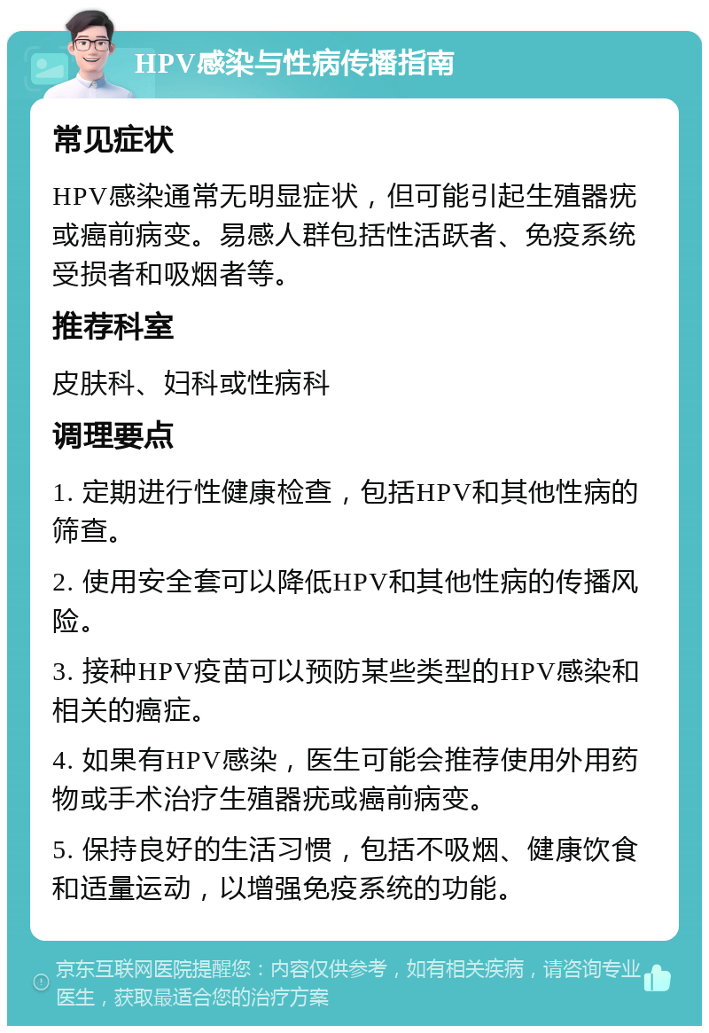 HPV感染与性病传播指南 常见症状 HPV感染通常无明显症状，但可能引起生殖器疣或癌前病变。易感人群包括性活跃者、免疫系统受损者和吸烟者等。 推荐科室 皮肤科、妇科或性病科 调理要点 1. 定期进行性健康检查，包括HPV和其他性病的筛查。 2. 使用安全套可以降低HPV和其他性病的传播风险。 3. 接种HPV疫苗可以预防某些类型的HPV感染和相关的癌症。 4. 如果有HPV感染，医生可能会推荐使用外用药物或手术治疗生殖器疣或癌前病变。 5. 保持良好的生活习惯，包括不吸烟、健康饮食和适量运动，以增强免疫系统的功能。