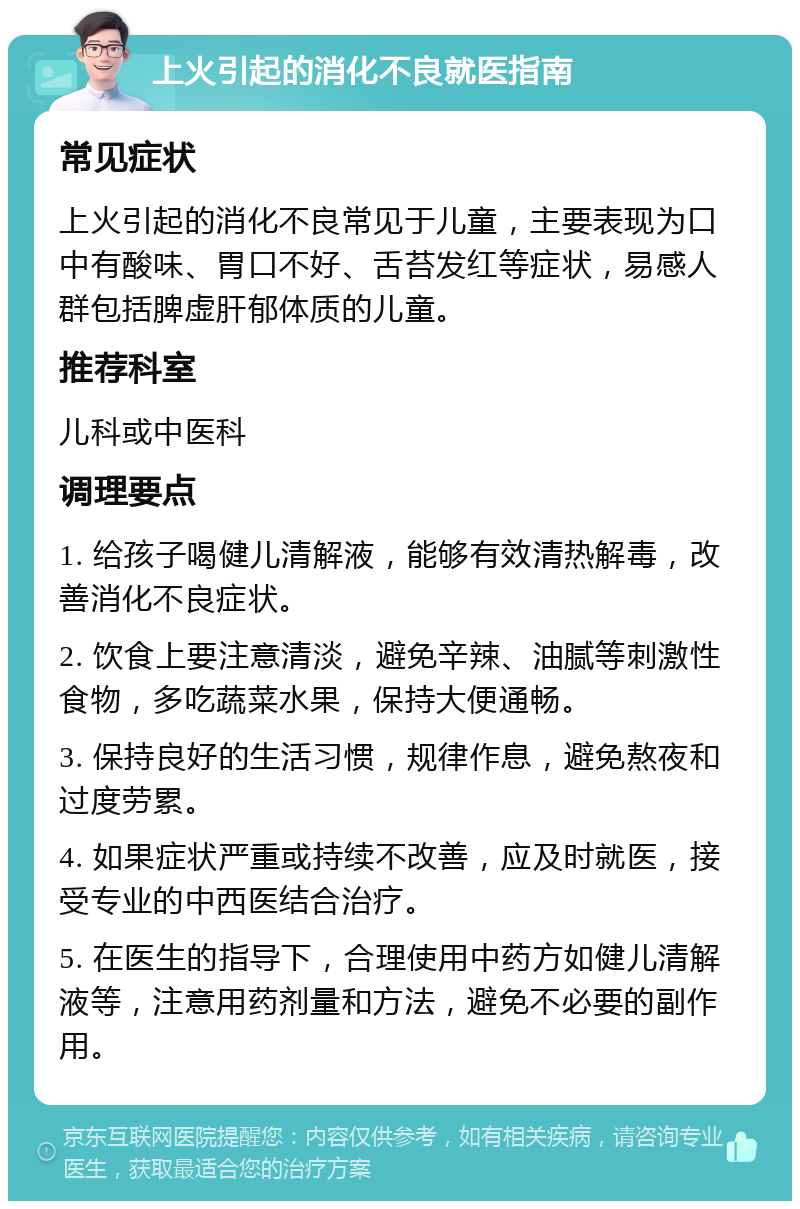 上火引起的消化不良就医指南 常见症状 上火引起的消化不良常见于儿童，主要表现为口中有酸味、胃口不好、舌苔发红等症状，易感人群包括脾虚肝郁体质的儿童。 推荐科室 儿科或中医科 调理要点 1. 给孩子喝健儿清解液，能够有效清热解毒，改善消化不良症状。 2. 饮食上要注意清淡，避免辛辣、油腻等刺激性食物，多吃蔬菜水果，保持大便通畅。 3. 保持良好的生活习惯，规律作息，避免熬夜和过度劳累。 4. 如果症状严重或持续不改善，应及时就医，接受专业的中西医结合治疗。 5. 在医生的指导下，合理使用中药方如健儿清解液等，注意用药剂量和方法，避免不必要的副作用。