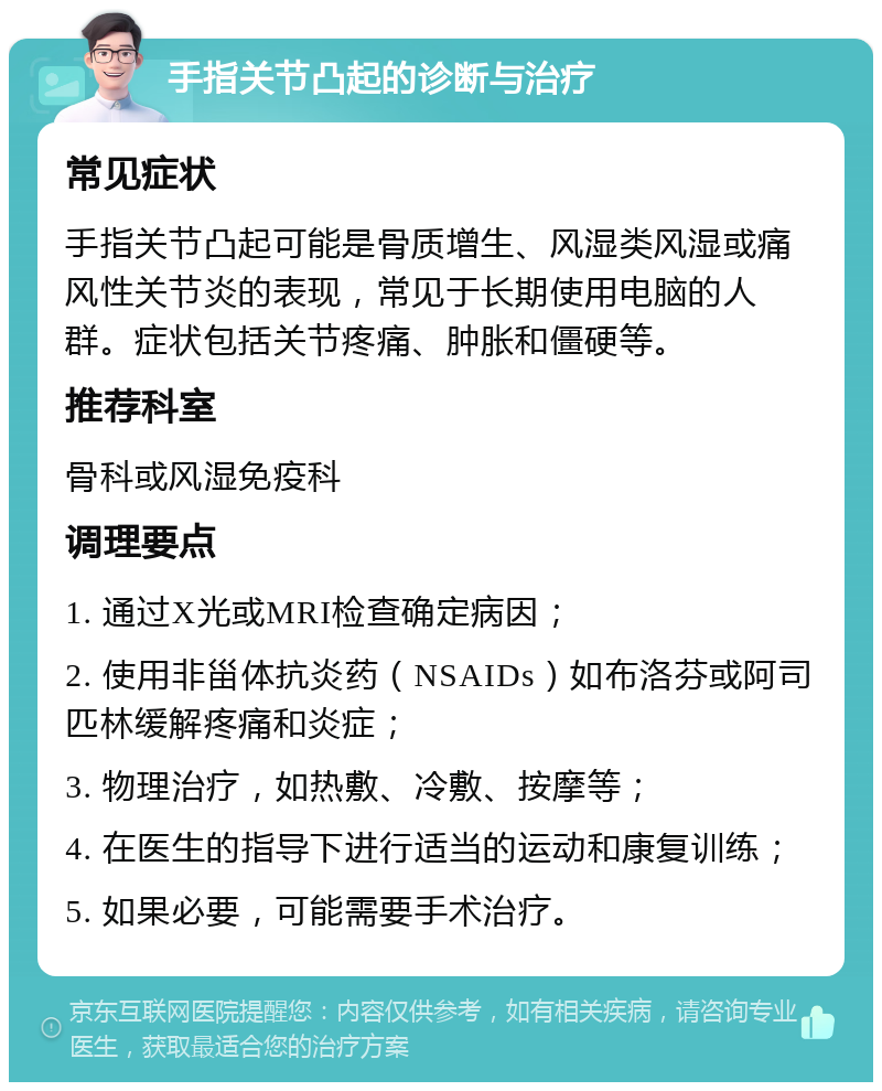 手指关节凸起的诊断与治疗 常见症状 手指关节凸起可能是骨质增生、风湿类风湿或痛风性关节炎的表现，常见于长期使用电脑的人群。症状包括关节疼痛、肿胀和僵硬等。 推荐科室 骨科或风湿免疫科 调理要点 1. 通过X光或MRI检查确定病因； 2. 使用非甾体抗炎药（NSAIDs）如布洛芬或阿司匹林缓解疼痛和炎症； 3. 物理治疗，如热敷、冷敷、按摩等； 4. 在医生的指导下进行适当的运动和康复训练； 5. 如果必要，可能需要手术治疗。