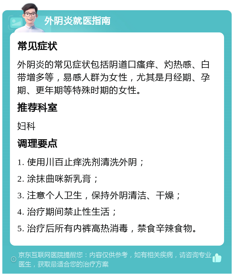 外阴炎就医指南 常见症状 外阴炎的常见症状包括阴道口瘙痒、灼热感、白带增多等，易感人群为女性，尤其是月经期、孕期、更年期等特殊时期的女性。 推荐科室 妇科 调理要点 1. 使用川百止痒洗剂清洗外阴； 2. 涂抹曲咪新乳膏； 3. 注意个人卫生，保持外阴清洁、干燥； 4. 治疗期间禁止性生活； 5. 治疗后所有内裤高热消毒，禁食辛辣食物。