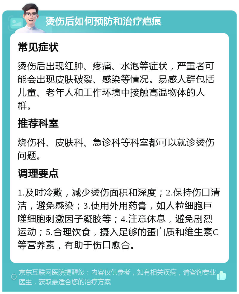 烫伤后如何预防和治疗疤痕 常见症状 烫伤后出现红肿、疼痛、水泡等症状，严重者可能会出现皮肤破裂、感染等情况。易感人群包括儿童、老年人和工作环境中接触高温物体的人群。 推荐科室 烧伤科、皮肤科、急诊科等科室都可以就诊烫伤问题。 调理要点 1.及时冷敷，减少烫伤面积和深度；2.保持伤口清洁，避免感染；3.使用外用药膏，如人粒细胞巨噬细胞刺激因子凝胶等；4.注意休息，避免剧烈运动；5.合理饮食，摄入足够的蛋白质和维生素C等营养素，有助于伤口愈合。