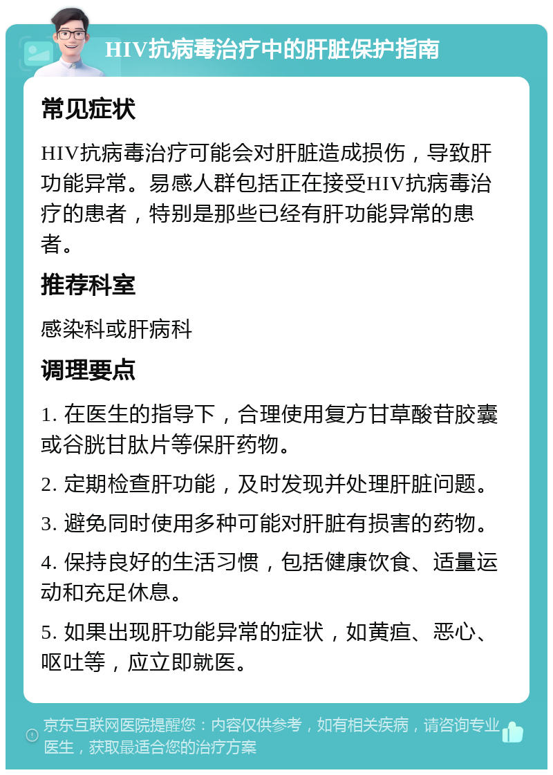 HIV抗病毒治疗中的肝脏保护指南 常见症状 HIV抗病毒治疗可能会对肝脏造成损伤，导致肝功能异常。易感人群包括正在接受HIV抗病毒治疗的患者，特别是那些已经有肝功能异常的患者。 推荐科室 感染科或肝病科 调理要点 1. 在医生的指导下，合理使用复方甘草酸苷胶囊或谷胱甘肽片等保肝药物。 2. 定期检查肝功能，及时发现并处理肝脏问题。 3. 避免同时使用多种可能对肝脏有损害的药物。 4. 保持良好的生活习惯，包括健康饮食、适量运动和充足休息。 5. 如果出现肝功能异常的症状，如黄疸、恶心、呕吐等，应立即就医。