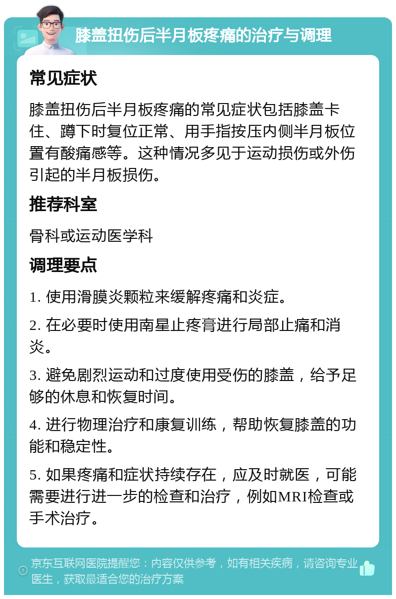 膝盖扭伤后半月板疼痛的治疗与调理 常见症状 膝盖扭伤后半月板疼痛的常见症状包括膝盖卡住、蹲下时复位正常、用手指按压内侧半月板位置有酸痛感等。这种情况多见于运动损伤或外伤引起的半月板损伤。 推荐科室 骨科或运动医学科 调理要点 1. 使用滑膜炎颗粒来缓解疼痛和炎症。 2. 在必要时使用南星止疼膏进行局部止痛和消炎。 3. 避免剧烈运动和过度使用受伤的膝盖，给予足够的休息和恢复时间。 4. 进行物理治疗和康复训练，帮助恢复膝盖的功能和稳定性。 5. 如果疼痛和症状持续存在，应及时就医，可能需要进行进一步的检查和治疗，例如MRI检查或手术治疗。