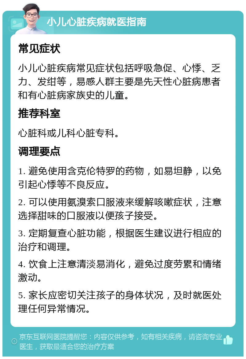 小儿心脏疾病就医指南 常见症状 小儿心脏疾病常见症状包括呼吸急促、心悸、乏力、发绀等，易感人群主要是先天性心脏病患者和有心脏病家族史的儿童。 推荐科室 心脏科或儿科心脏专科。 调理要点 1. 避免使用含克伦特罗的药物，如易坦静，以免引起心悸等不良反应。 2. 可以使用氨溴索口服液来缓解咳嗽症状，注意选择甜味的口服液以便孩子接受。 3. 定期复查心脏功能，根据医生建议进行相应的治疗和调理。 4. 饮食上注意清淡易消化，避免过度劳累和情绪激动。 5. 家长应密切关注孩子的身体状况，及时就医处理任何异常情况。