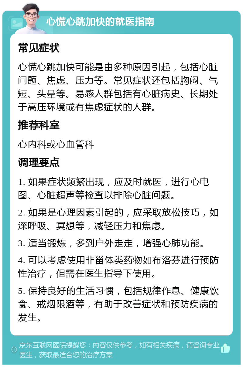 心慌心跳加快的就医指南 常见症状 心慌心跳加快可能是由多种原因引起，包括心脏问题、焦虑、压力等。常见症状还包括胸闷、气短、头晕等。易感人群包括有心脏病史、长期处于高压环境或有焦虑症状的人群。 推荐科室 心内科或心血管科 调理要点 1. 如果症状频繁出现，应及时就医，进行心电图、心脏超声等检查以排除心脏问题。 2. 如果是心理因素引起的，应采取放松技巧，如深呼吸、冥想等，减轻压力和焦虑。 3. 适当锻炼，多到户外走走，增强心肺功能。 4. 可以考虑使用非甾体类药物如布洛芬进行预防性治疗，但需在医生指导下使用。 5. 保持良好的生活习惯，包括规律作息、健康饮食、戒烟限酒等，有助于改善症状和预防疾病的发生。