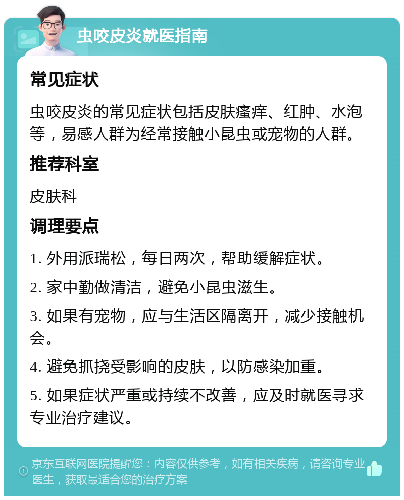 虫咬皮炎就医指南 常见症状 虫咬皮炎的常见症状包括皮肤瘙痒、红肿、水泡等，易感人群为经常接触小昆虫或宠物的人群。 推荐科室 皮肤科 调理要点 1. 外用派瑞松，每日两次，帮助缓解症状。 2. 家中勤做清洁，避免小昆虫滋生。 3. 如果有宠物，应与生活区隔离开，减少接触机会。 4. 避免抓挠受影响的皮肤，以防感染加重。 5. 如果症状严重或持续不改善，应及时就医寻求专业治疗建议。