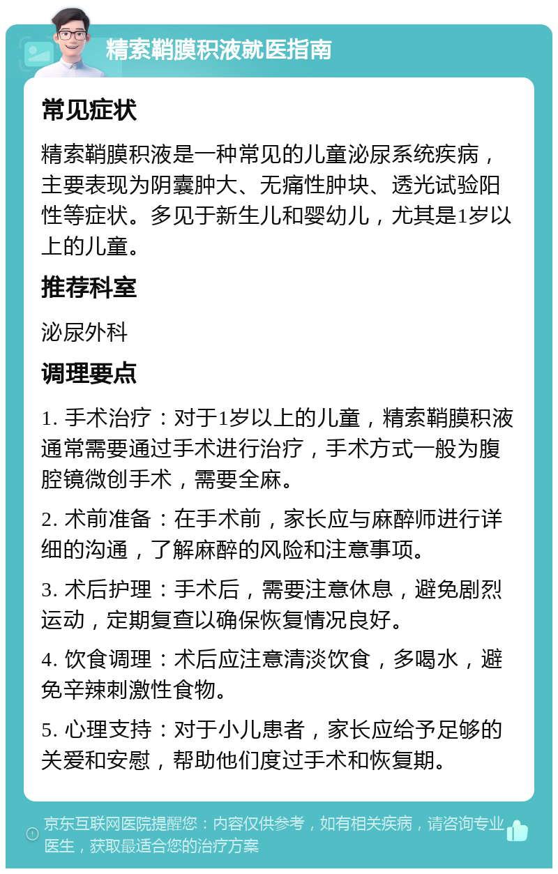 精索鞘膜积液就医指南 常见症状 精索鞘膜积液是一种常见的儿童泌尿系统疾病，主要表现为阴囊肿大、无痛性肿块、透光试验阳性等症状。多见于新生儿和婴幼儿，尤其是1岁以上的儿童。 推荐科室 泌尿外科 调理要点 1. 手术治疗：对于1岁以上的儿童，精索鞘膜积液通常需要通过手术进行治疗，手术方式一般为腹腔镜微创手术，需要全麻。 2. 术前准备：在手术前，家长应与麻醉师进行详细的沟通，了解麻醉的风险和注意事项。 3. 术后护理：手术后，需要注意休息，避免剧烈运动，定期复查以确保恢复情况良好。 4. 饮食调理：术后应注意清淡饮食，多喝水，避免辛辣刺激性食物。 5. 心理支持：对于小儿患者，家长应给予足够的关爱和安慰，帮助他们度过手术和恢复期。