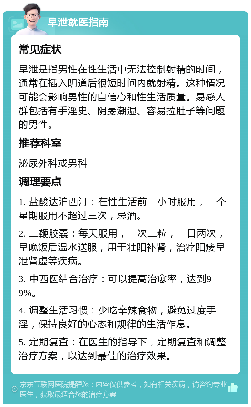 早泄就医指南 常见症状 早泄是指男性在性生活中无法控制射精的时间，通常在插入阴道后很短时间内就射精。这种情况可能会影响男性的自信心和性生活质量。易感人群包括有手淫史、阴囊潮湿、容易拉肚子等问题的男性。 推荐科室 泌尿外科或男科 调理要点 1. 盐酸达泊西汀：在性生活前一小时服用，一个星期服用不超过三次，忌酒。 2. 三鞭胶囊：每天服用，一次三粒，一日两次，早晚饭后温水送服，用于壮阳补肾，治疗阳痿早泄肾虚等疾病。 3. 中西医结合治疗：可以提高治愈率，达到99%。 4. 调整生活习惯：少吃辛辣食物，避免过度手淫，保持良好的心态和规律的生活作息。 5. 定期复查：在医生的指导下，定期复查和调整治疗方案，以达到最佳的治疗效果。