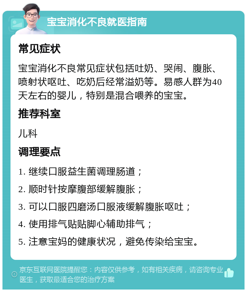 宝宝消化不良就医指南 常见症状 宝宝消化不良常见症状包括吐奶、哭闹、腹胀、喷射状呕吐、吃奶后经常溢奶等。易感人群为40天左右的婴儿，特别是混合喂养的宝宝。 推荐科室 儿科 调理要点 1. 继续口服益生菌调理肠道； 2. 顺时针按摩腹部缓解腹胀； 3. 可以口服四磨汤口服液缓解腹胀呕吐； 4. 使用排气贴贴脚心辅助排气； 5. 注意宝妈的健康状况，避免传染给宝宝。