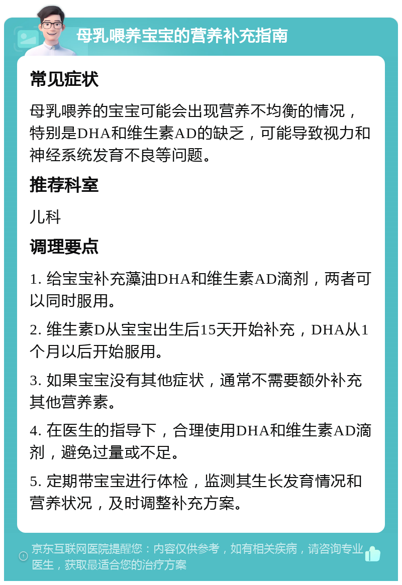 母乳喂养宝宝的营养补充指南 常见症状 母乳喂养的宝宝可能会出现营养不均衡的情况，特别是DHA和维生素AD的缺乏，可能导致视力和神经系统发育不良等问题。 推荐科室 儿科 调理要点 1. 给宝宝补充藻油DHA和维生素AD滴剂，两者可以同时服用。 2. 维生素D从宝宝出生后15天开始补充，DHA从1个月以后开始服用。 3. 如果宝宝没有其他症状，通常不需要额外补充其他营养素。 4. 在医生的指导下，合理使用DHA和维生素AD滴剂，避免过量或不足。 5. 定期带宝宝进行体检，监测其生长发育情况和营养状况，及时调整补充方案。