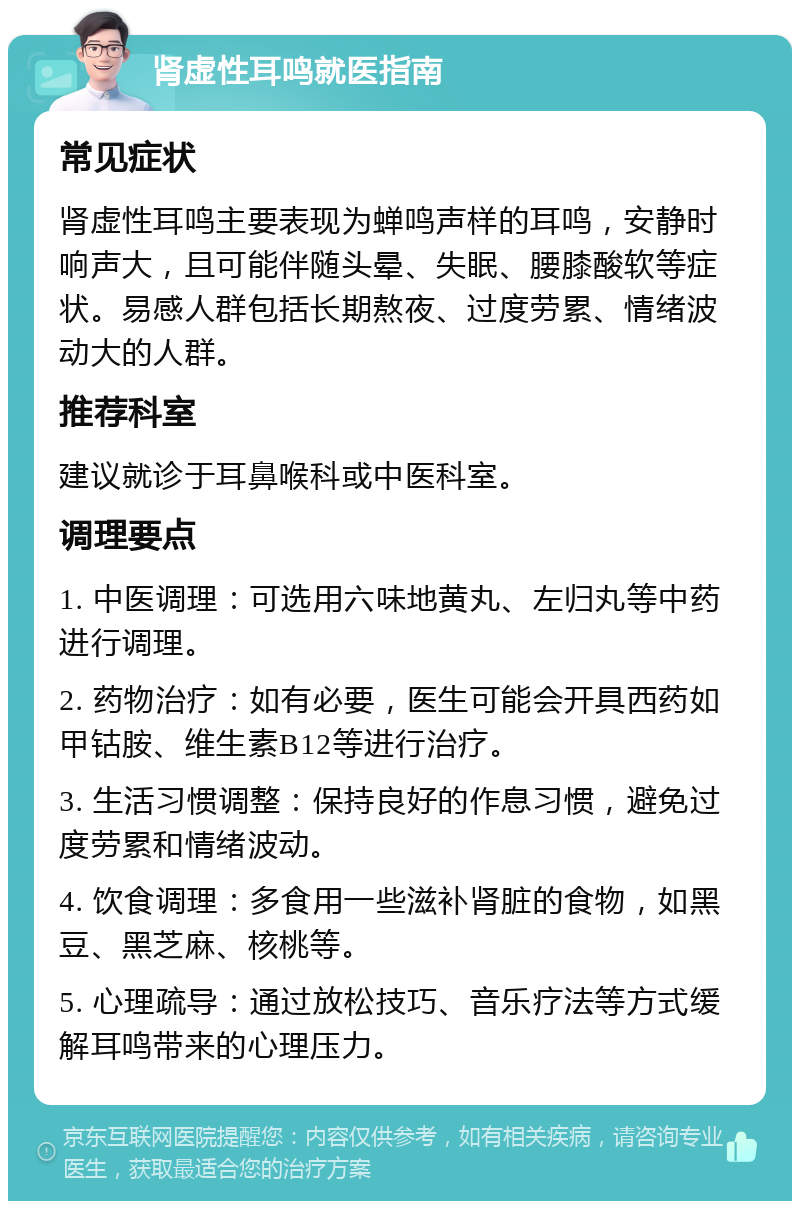 肾虚性耳鸣就医指南 常见症状 肾虚性耳鸣主要表现为蝉鸣声样的耳鸣，安静时响声大，且可能伴随头晕、失眠、腰膝酸软等症状。易感人群包括长期熬夜、过度劳累、情绪波动大的人群。 推荐科室 建议就诊于耳鼻喉科或中医科室。 调理要点 1. 中医调理：可选用六味地黄丸、左归丸等中药进行调理。 2. 药物治疗：如有必要，医生可能会开具西药如甲钴胺、维生素B12等进行治疗。 3. 生活习惯调整：保持良好的作息习惯，避免过度劳累和情绪波动。 4. 饮食调理：多食用一些滋补肾脏的食物，如黑豆、黑芝麻、核桃等。 5. 心理疏导：通过放松技巧、音乐疗法等方式缓解耳鸣带来的心理压力。