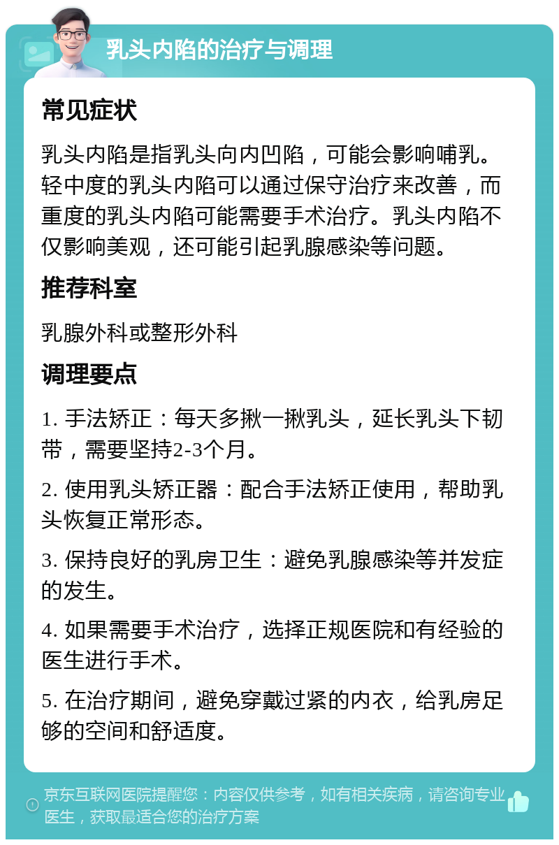 乳头内陷的治疗与调理 常见症状 乳头内陷是指乳头向内凹陷，可能会影响哺乳。轻中度的乳头内陷可以通过保守治疗来改善，而重度的乳头内陷可能需要手术治疗。乳头内陷不仅影响美观，还可能引起乳腺感染等问题。 推荐科室 乳腺外科或整形外科 调理要点 1. 手法矫正：每天多揪一揪乳头，延长乳头下韧带，需要坚持2-3个月。 2. 使用乳头矫正器：配合手法矫正使用，帮助乳头恢复正常形态。 3. 保持良好的乳房卫生：避免乳腺感染等并发症的发生。 4. 如果需要手术治疗，选择正规医院和有经验的医生进行手术。 5. 在治疗期间，避免穿戴过紧的内衣，给乳房足够的空间和舒适度。