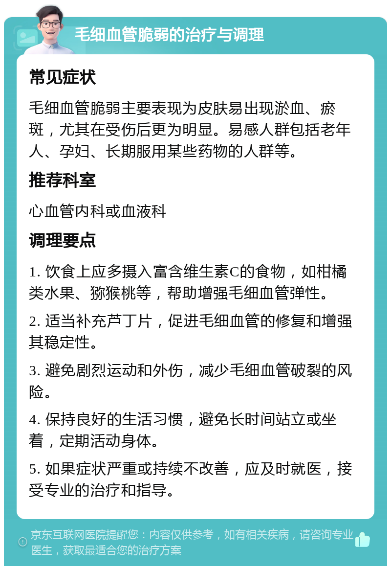 毛细血管脆弱的治疗与调理 常见症状 毛细血管脆弱主要表现为皮肤易出现淤血、瘀斑，尤其在受伤后更为明显。易感人群包括老年人、孕妇、长期服用某些药物的人群等。 推荐科室 心血管内科或血液科 调理要点 1. 饮食上应多摄入富含维生素C的食物，如柑橘类水果、猕猴桃等，帮助增强毛细血管弹性。 2. 适当补充芦丁片，促进毛细血管的修复和增强其稳定性。 3. 避免剧烈运动和外伤，减少毛细血管破裂的风险。 4. 保持良好的生活习惯，避免长时间站立或坐着，定期活动身体。 5. 如果症状严重或持续不改善，应及时就医，接受专业的治疗和指导。