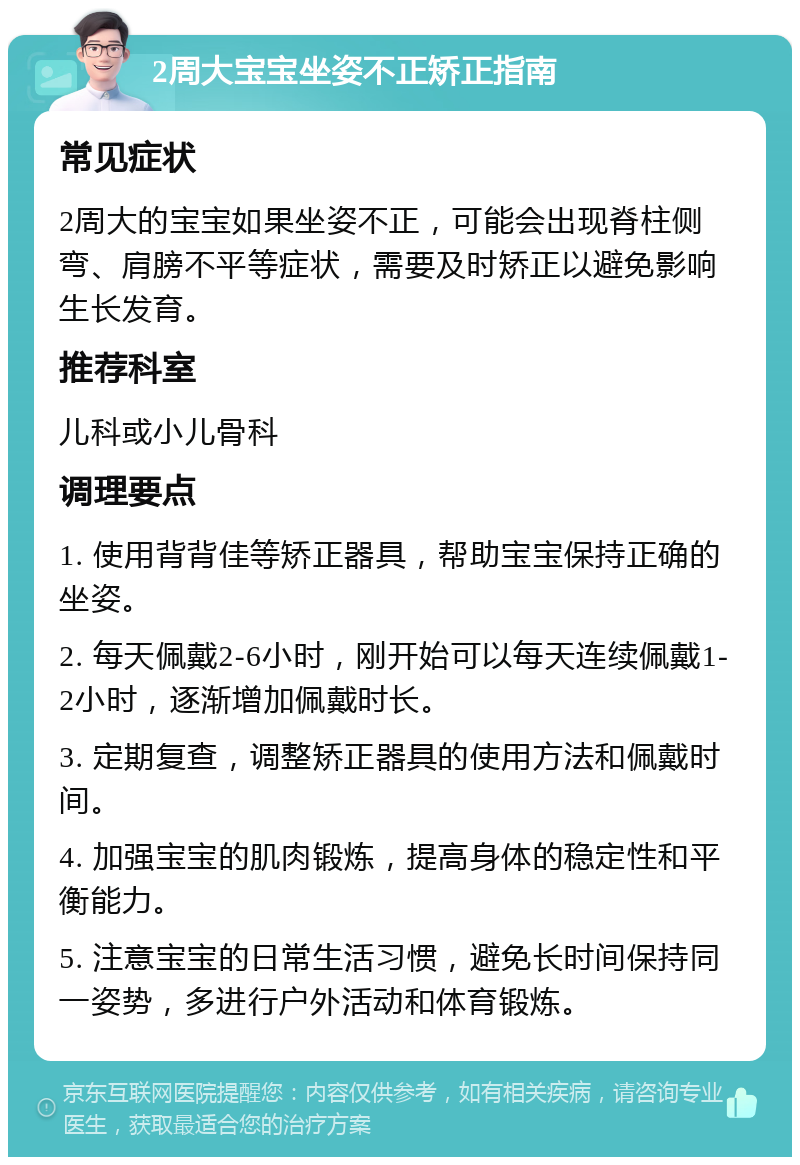 2周大宝宝坐姿不正矫正指南 常见症状 2周大的宝宝如果坐姿不正，可能会出现脊柱侧弯、肩膀不平等症状，需要及时矫正以避免影响生长发育。 推荐科室 儿科或小儿骨科 调理要点 1. 使用背背佳等矫正器具，帮助宝宝保持正确的坐姿。 2. 每天佩戴2-6小时，刚开始可以每天连续佩戴1-2小时，逐渐增加佩戴时长。 3. 定期复查，调整矫正器具的使用方法和佩戴时间。 4. 加强宝宝的肌肉锻炼，提高身体的稳定性和平衡能力。 5. 注意宝宝的日常生活习惯，避免长时间保持同一姿势，多进行户外活动和体育锻炼。