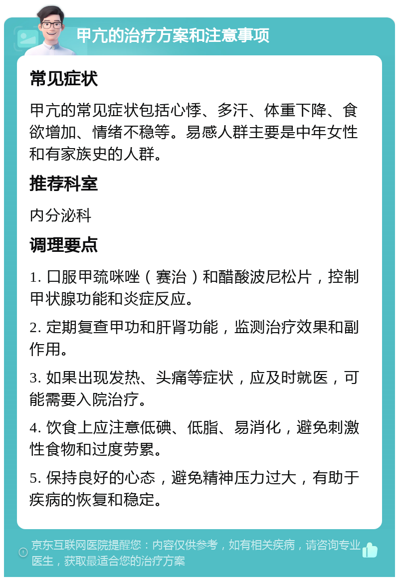 甲亢的治疗方案和注意事项 常见症状 甲亢的常见症状包括心悸、多汗、体重下降、食欲增加、情绪不稳等。易感人群主要是中年女性和有家族史的人群。 推荐科室 内分泌科 调理要点 1. 口服甲巯咪唑（赛治）和醋酸波尼松片，控制甲状腺功能和炎症反应。 2. 定期复查甲功和肝肾功能，监测治疗效果和副作用。 3. 如果出现发热、头痛等症状，应及时就医，可能需要入院治疗。 4. 饮食上应注意低碘、低脂、易消化，避免刺激性食物和过度劳累。 5. 保持良好的心态，避免精神压力过大，有助于疾病的恢复和稳定。