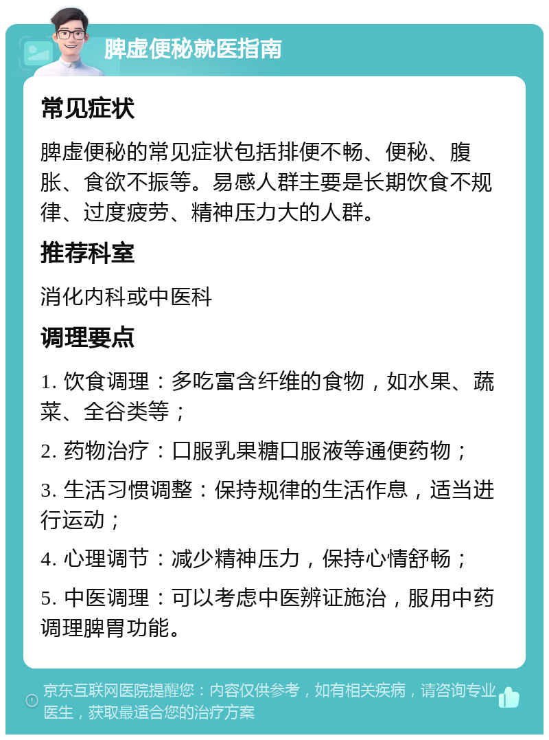 脾虚便秘就医指南 常见症状 脾虚便秘的常见症状包括排便不畅、便秘、腹胀、食欲不振等。易感人群主要是长期饮食不规律、过度疲劳、精神压力大的人群。 推荐科室 消化内科或中医科 调理要点 1. 饮食调理：多吃富含纤维的食物，如水果、蔬菜、全谷类等； 2. 药物治疗：口服乳果糖口服液等通便药物； 3. 生活习惯调整：保持规律的生活作息，适当进行运动； 4. 心理调节：减少精神压力，保持心情舒畅； 5. 中医调理：可以考虑中医辨证施治，服用中药调理脾胃功能。