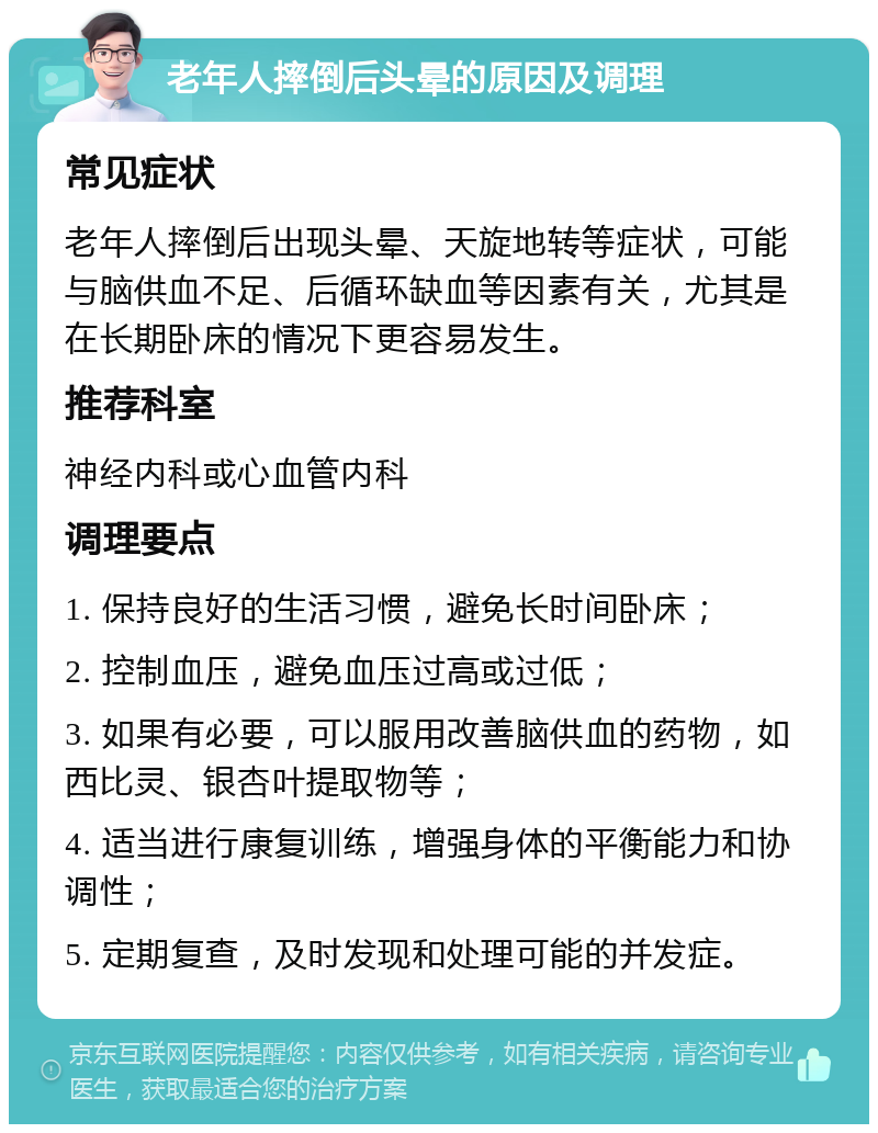 老年人摔倒后头晕的原因及调理 常见症状 老年人摔倒后出现头晕、天旋地转等症状，可能与脑供血不足、后循环缺血等因素有关，尤其是在长期卧床的情况下更容易发生。 推荐科室 神经内科或心血管内科 调理要点 1. 保持良好的生活习惯，避免长时间卧床； 2. 控制血压，避免血压过高或过低； 3. 如果有必要，可以服用改善脑供血的药物，如西比灵、银杏叶提取物等； 4. 适当进行康复训练，增强身体的平衡能力和协调性； 5. 定期复查，及时发现和处理可能的并发症。