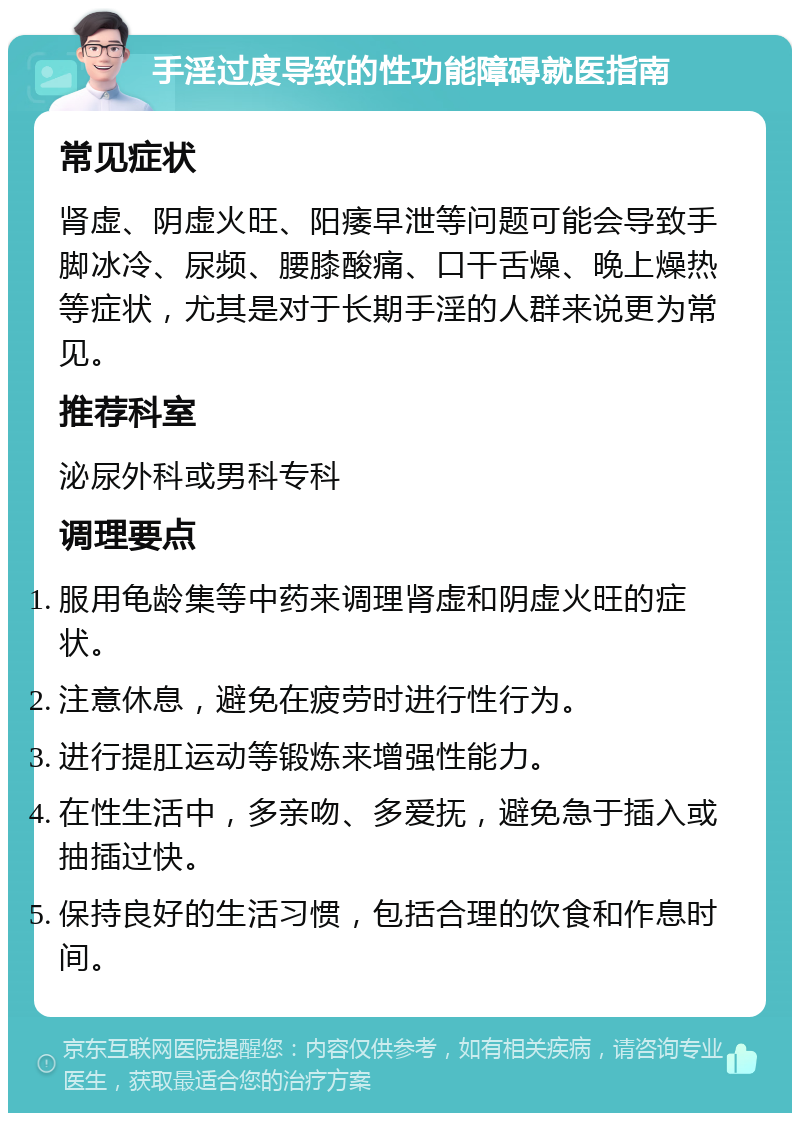 手淫过度导致的性功能障碍就医指南 常见症状 肾虚、阴虚火旺、阳痿早泄等问题可能会导致手脚冰冷、尿频、腰膝酸痛、口干舌燥、晚上燥热等症状，尤其是对于长期手淫的人群来说更为常见。 推荐科室 泌尿外科或男科专科 调理要点 服用龟龄集等中药来调理肾虚和阴虚火旺的症状。 注意休息，避免在疲劳时进行性行为。 进行提肛运动等锻炼来增强性能力。 在性生活中，多亲吻、多爱抚，避免急于插入或抽插过快。 保持良好的生活习惯，包括合理的饮食和作息时间。