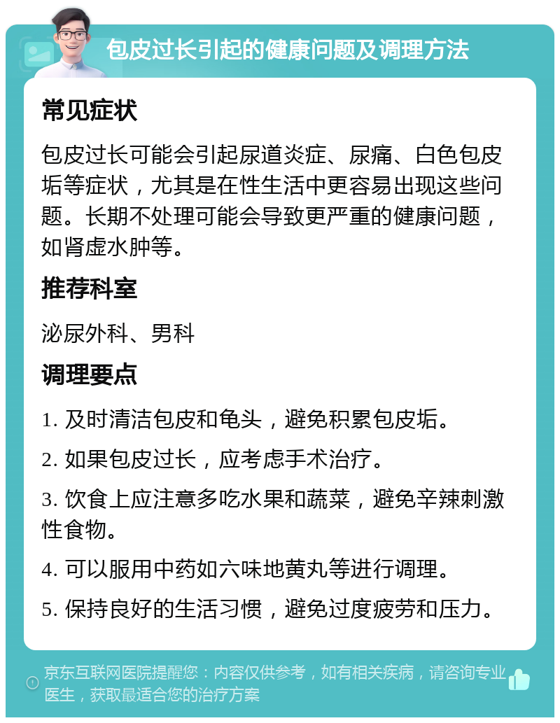 包皮过长引起的健康问题及调理方法 常见症状 包皮过长可能会引起尿道炎症、尿痛、白色包皮垢等症状，尤其是在性生活中更容易出现这些问题。长期不处理可能会导致更严重的健康问题，如肾虚水肿等。 推荐科室 泌尿外科、男科 调理要点 1. 及时清洁包皮和龟头，避免积累包皮垢。 2. 如果包皮过长，应考虑手术治疗。 3. 饮食上应注意多吃水果和蔬菜，避免辛辣刺激性食物。 4. 可以服用中药如六味地黄丸等进行调理。 5. 保持良好的生活习惯，避免过度疲劳和压力。