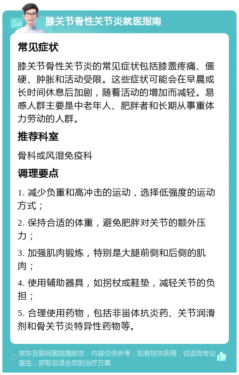 膝关节骨性关节炎就医指南 常见症状 膝关节骨性关节炎的常见症状包括膝盖疼痛、僵硬、肿胀和活动受限。这些症状可能会在早晨或长时间休息后加剧，随着活动的增加而减轻。易感人群主要是中老年人、肥胖者和长期从事重体力劳动的人群。 推荐科室 骨科或风湿免疫科 调理要点 1. 减少负重和高冲击的运动，选择低强度的运动方式； 2. 保持合适的体重，避免肥胖对关节的额外压力； 3. 加强肌肉锻炼，特别是大腿前侧和后侧的肌肉； 4. 使用辅助器具，如拐杖或鞋垫，减轻关节的负担； 5. 合理使用药物，包括非甾体抗炎药、关节润滑剂和骨关节炎特异性药物等。