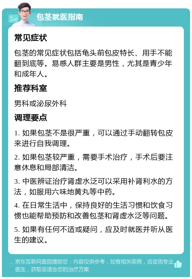 包茎就医指南 常见症状 包茎的常见症状包括龟头前包皮特长、用手不能翻到底等。易感人群主要是男性，尤其是青少年和成年人。 推荐科室 男科或泌尿外科 调理要点 1. 如果包茎不是很严重，可以通过手动翻转包皮来进行自我调理。 2. 如果包茎较严重，需要手术治疗，手术后要注意休息和局部清洁。 3. 中医辨证治疗肾虚水泛可以采用补肾利水的方法，如服用六味地黄丸等中药。 4. 在日常生活中，保持良好的生活习惯和饮食习惯也能帮助预防和改善包茎和肾虚水泛等问题。 5. 如果有任何不适或疑问，应及时就医并听从医生的建议。