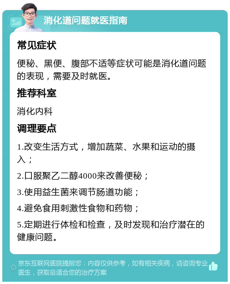 消化道问题就医指南 常见症状 便秘、黑便、腹部不适等症状可能是消化道问题的表现，需要及时就医。 推荐科室 消化内科 调理要点 1.改变生活方式，增加蔬菜、水果和运动的摄入； 2.口服聚乙二醇4000来改善便秘； 3.使用益生菌来调节肠道功能； 4.避免食用刺激性食物和药物； 5.定期进行体检和检查，及时发现和治疗潜在的健康问题。