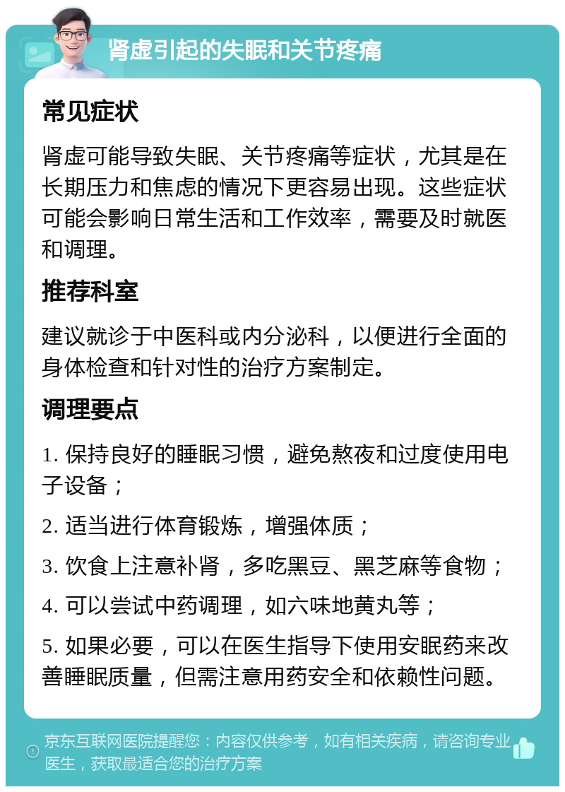 肾虚引起的失眠和关节疼痛 常见症状 肾虚可能导致失眠、关节疼痛等症状，尤其是在长期压力和焦虑的情况下更容易出现。这些症状可能会影响日常生活和工作效率，需要及时就医和调理。 推荐科室 建议就诊于中医科或内分泌科，以便进行全面的身体检查和针对性的治疗方案制定。 调理要点 1. 保持良好的睡眠习惯，避免熬夜和过度使用电子设备； 2. 适当进行体育锻炼，增强体质； 3. 饮食上注意补肾，多吃黑豆、黑芝麻等食物； 4. 可以尝试中药调理，如六味地黄丸等； 5. 如果必要，可以在医生指导下使用安眠药来改善睡眠质量，但需注意用药安全和依赖性问题。