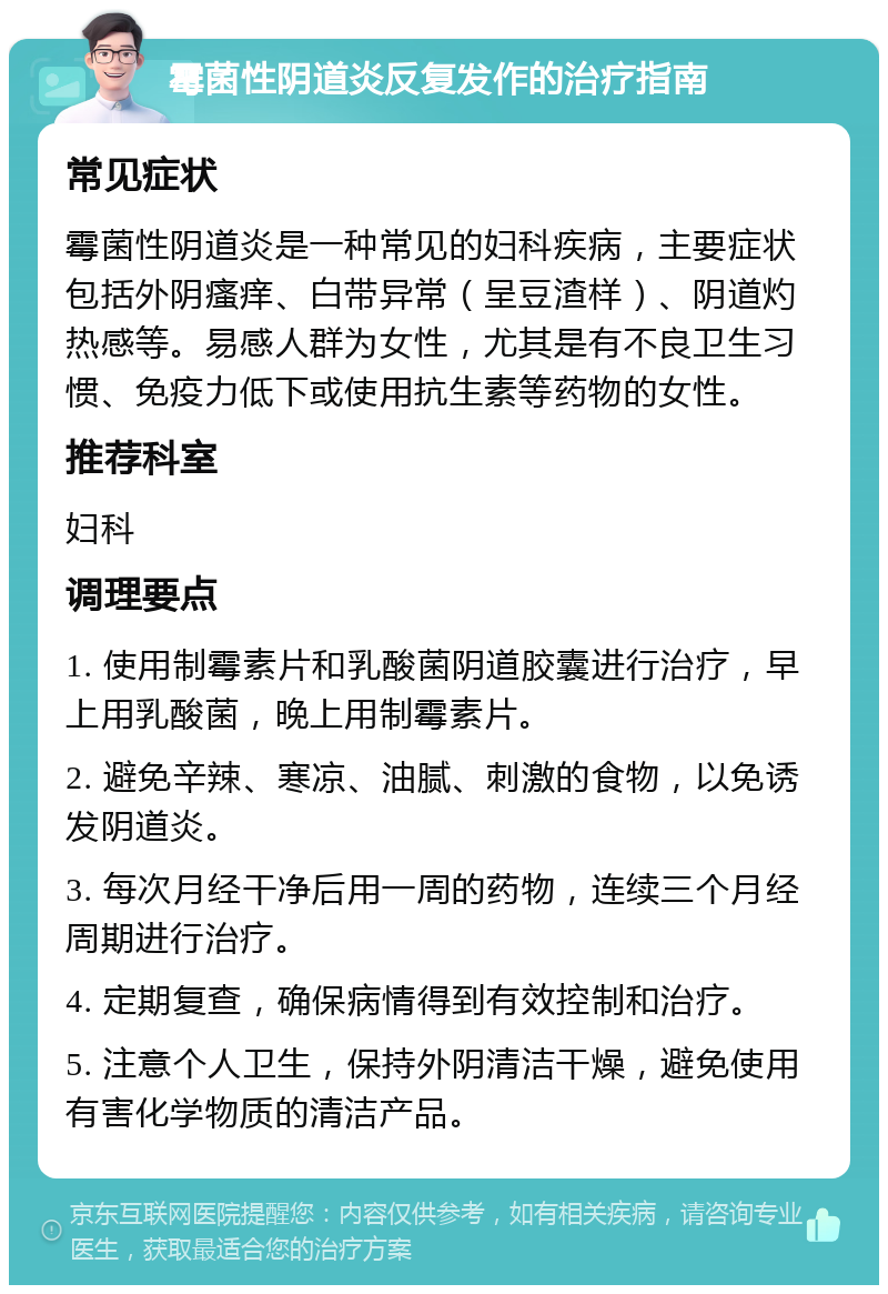 霉菌性阴道炎反复发作的治疗指南 常见症状 霉菌性阴道炎是一种常见的妇科疾病，主要症状包括外阴瘙痒、白带异常（呈豆渣样）、阴道灼热感等。易感人群为女性，尤其是有不良卫生习惯、免疫力低下或使用抗生素等药物的女性。 推荐科室 妇科 调理要点 1. 使用制霉素片和乳酸菌阴道胶囊进行治疗，早上用乳酸菌，晚上用制霉素片。 2. 避免辛辣、寒凉、油腻、刺激的食物，以免诱发阴道炎。 3. 每次月经干净后用一周的药物，连续三个月经周期进行治疗。 4. 定期复查，确保病情得到有效控制和治疗。 5. 注意个人卫生，保持外阴清洁干燥，避免使用有害化学物质的清洁产品。