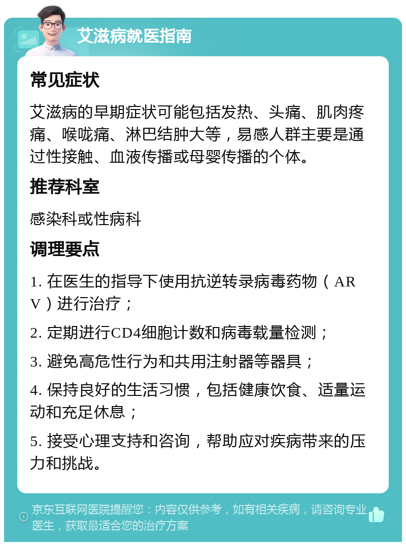 艾滋病就医指南 常见症状 艾滋病的早期症状可能包括发热、头痛、肌肉疼痛、喉咙痛、淋巴结肿大等，易感人群主要是通过性接触、血液传播或母婴传播的个体。 推荐科室 感染科或性病科 调理要点 1. 在医生的指导下使用抗逆转录病毒药物（ARV）进行治疗； 2. 定期进行CD4细胞计数和病毒载量检测； 3. 避免高危性行为和共用注射器等器具； 4. 保持良好的生活习惯，包括健康饮食、适量运动和充足休息； 5. 接受心理支持和咨询，帮助应对疾病带来的压力和挑战。