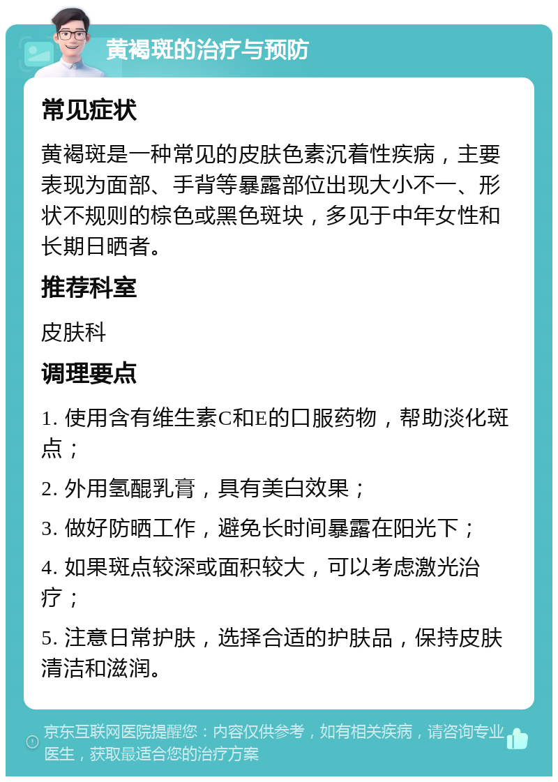 黄褐斑的治疗与预防 常见症状 黄褐斑是一种常见的皮肤色素沉着性疾病，主要表现为面部、手背等暴露部位出现大小不一、形状不规则的棕色或黑色斑块，多见于中年女性和长期日晒者。 推荐科室 皮肤科 调理要点 1. 使用含有维生素C和E的口服药物，帮助淡化斑点； 2. 外用氢醌乳膏，具有美白效果； 3. 做好防晒工作，避免长时间暴露在阳光下； 4. 如果斑点较深或面积较大，可以考虑激光治疗； 5. 注意日常护肤，选择合适的护肤品，保持皮肤清洁和滋润。