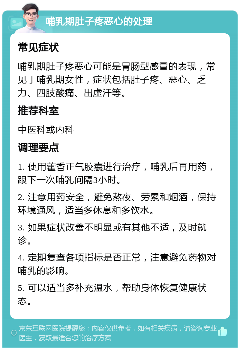 哺乳期肚子疼恶心的处理 常见症状 哺乳期肚子疼恶心可能是胃肠型感冒的表现，常见于哺乳期女性，症状包括肚子疼、恶心、乏力、四肢酸痛、出虚汗等。 推荐科室 中医科或内科 调理要点 1. 使用藿香正气胶囊进行治疗，哺乳后再用药，跟下一次哺乳间隔3小时。 2. 注意用药安全，避免熬夜、劳累和烟酒，保持环境通风，适当多休息和多饮水。 3. 如果症状改善不明显或有其他不适，及时就诊。 4. 定期复查各项指标是否正常，注意避免药物对哺乳的影响。 5. 可以适当多补充温水，帮助身体恢复健康状态。