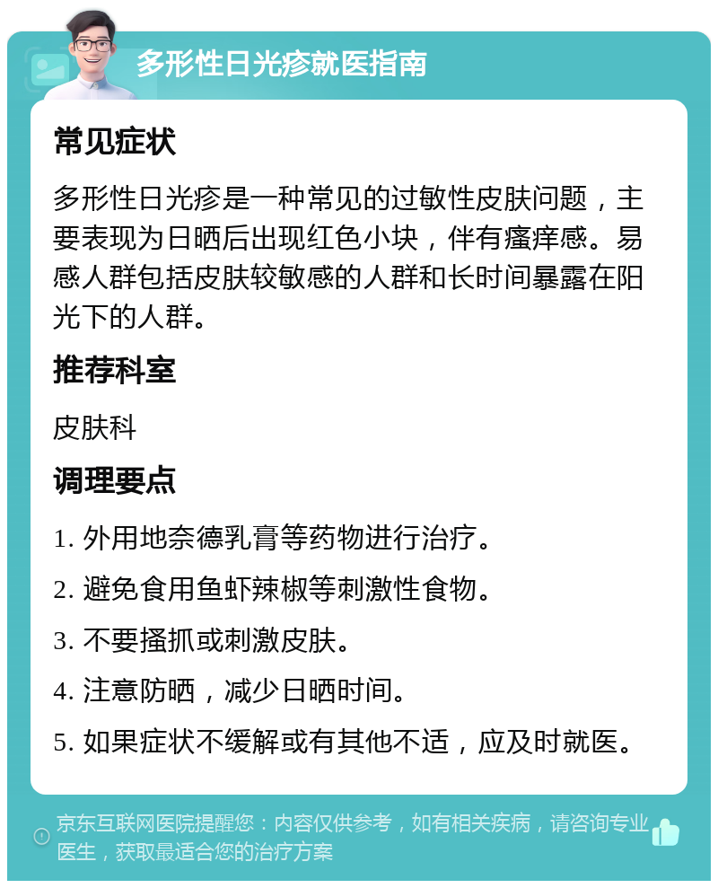 多形性日光疹就医指南 常见症状 多形性日光疹是一种常见的过敏性皮肤问题，主要表现为日晒后出现红色小块，伴有瘙痒感。易感人群包括皮肤较敏感的人群和长时间暴露在阳光下的人群。 推荐科室 皮肤科 调理要点 1. 外用地奈德乳膏等药物进行治疗。 2. 避免食用鱼虾辣椒等刺激性食物。 3. 不要搔抓或刺激皮肤。 4. 注意防晒，减少日晒时间。 5. 如果症状不缓解或有其他不适，应及时就医。