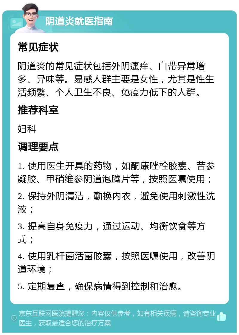 阴道炎就医指南 常见症状 阴道炎的常见症状包括外阴瘙痒、白带异常增多、异味等。易感人群主要是女性，尤其是性生活频繁、个人卫生不良、免疫力低下的人群。 推荐科室 妇科 调理要点 1. 使用医生开具的药物，如酮康唑栓胶囊、苦参凝胶、甲硝维参阴道泡腾片等，按照医嘱使用； 2. 保持外阴清洁，勤换内衣，避免使用刺激性洗液； 3. 提高自身免疫力，通过运动、均衡饮食等方式； 4. 使用乳杆菌活菌胶囊，按照医嘱使用，改善阴道环境； 5. 定期复查，确保病情得到控制和治愈。