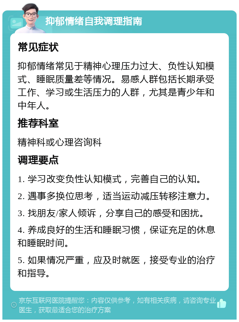 抑郁情绪自我调理指南 常见症状 抑郁情绪常见于精神心理压力过大、负性认知模式、睡眠质量差等情况。易感人群包括长期承受工作、学习或生活压力的人群，尤其是青少年和中年人。 推荐科室 精神科或心理咨询科 调理要点 1. 学习改变负性认知模式，完善自己的认知。 2. 遇事多换位思考，适当运动减压转移注意力。 3. 找朋友/家人倾诉，分享自己的感受和困扰。 4. 养成良好的生活和睡眠习惯，保证充足的休息和睡眠时间。 5. 如果情况严重，应及时就医，接受专业的治疗和指导。